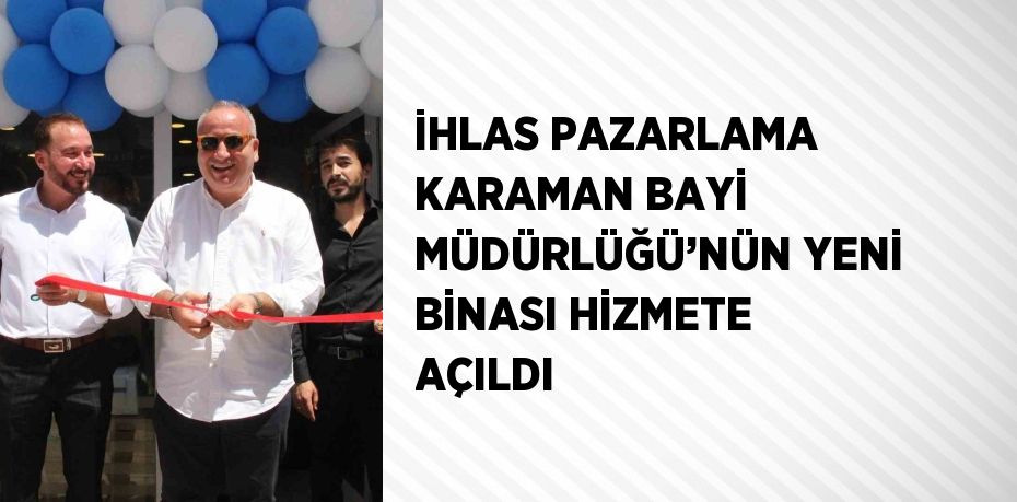 İHLAS PAZARLAMA KARAMAN BAYİ MÜDÜRLÜĞÜ’NÜN YENİ BİNASI HİZMETE AÇILDI