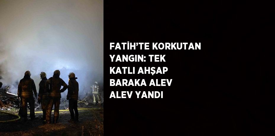 FATİH’TE KORKUTAN YANGIN: TEK KATLI AHŞAP BARAKA ALEV ALEV YANDI