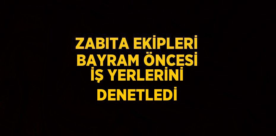 ZABITA EKİPLERİ BAYRAM ÖNCESİ İŞ YERLERİNİ DENETLEDİ