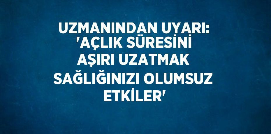 UZMANINDAN UYARI: 'AÇLIK SÜRESİNİ AŞIRI UZATMAK SAĞLIĞINIZI OLUMSUZ ETKİLER'