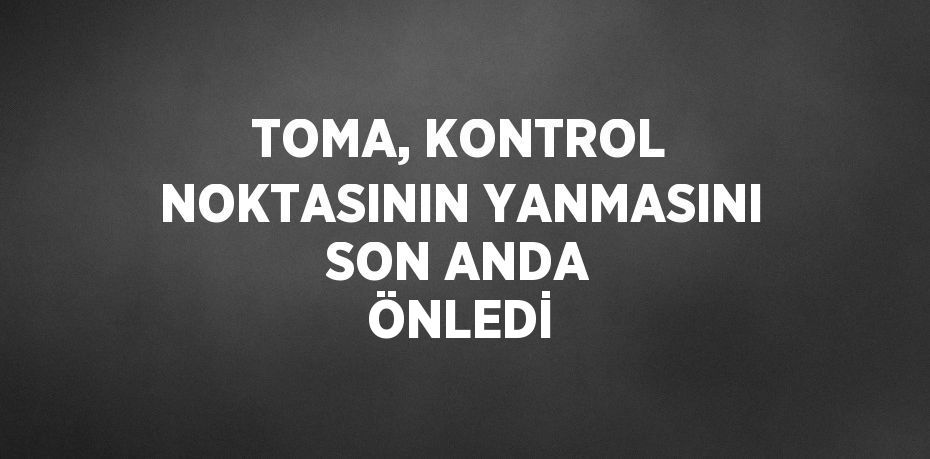 TOMA, KONTROL NOKTASININ YANMASINI SON ANDA ÖNLEDİ