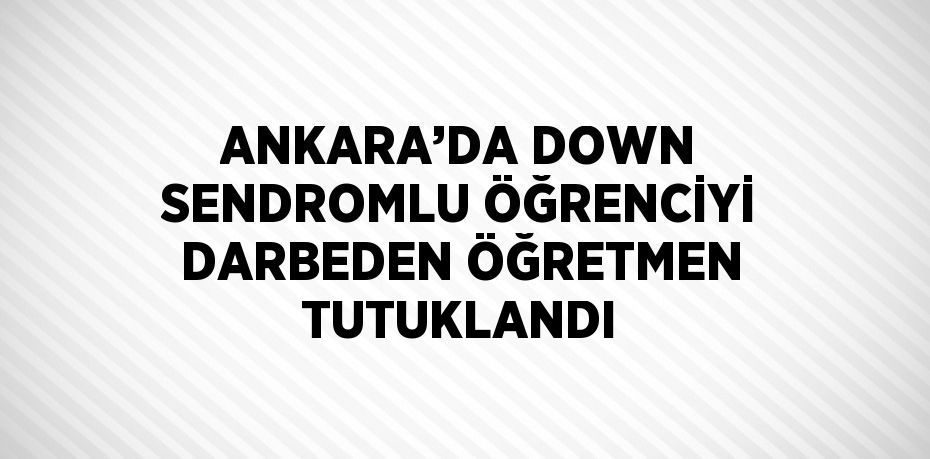 ANKARA’DA DOWN SENDROMLU ÖĞRENCİYİ DARBEDEN ÖĞRETMEN TUTUKLANDI