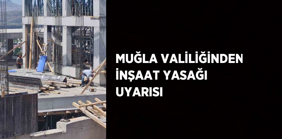 MUĞLA VALİLİĞİNDEN İNŞAAT YASAĞI UYARISI