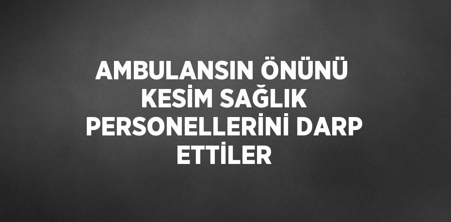 AMBULANSIN ÖNÜNÜ KESİM SAĞLIK PERSONELLERİNİ DARP ETTİLER