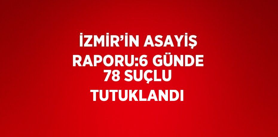 İZMİR’İN ASAYİŞ RAPORU:6 GÜNDE 78 SUÇLU TUTUKLANDI