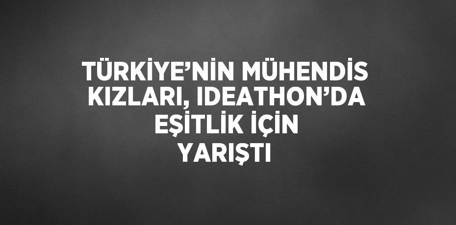 TÜRKİYE’NİN MÜHENDİS KIZLARI, IDEATHON’DA EŞİTLİK İÇİN YARIŞTI