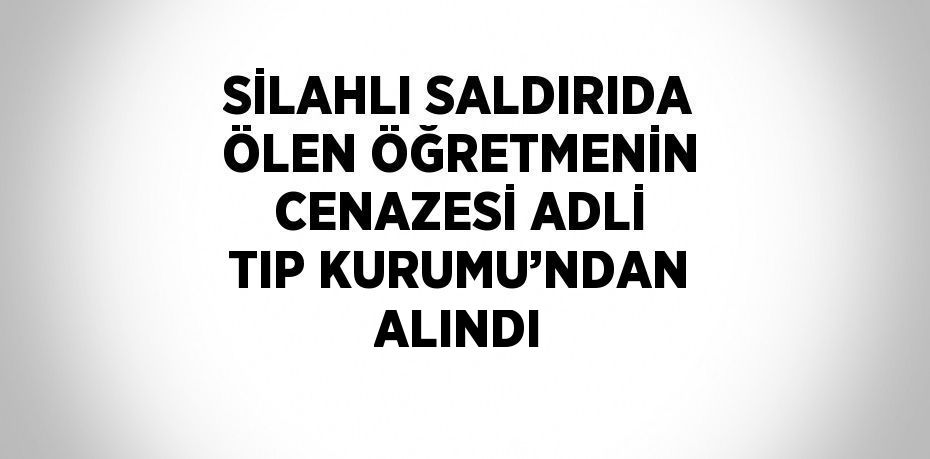 SİLAHLI SALDIRIDA ÖLEN ÖĞRETMENİN CENAZESİ ADLİ TIP KURUMU’NDAN ALINDI