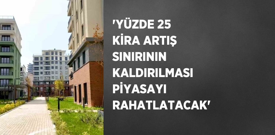 'YÜZDE 25 KİRA ARTIŞ SINIRININ KALDIRILMASI PİYASAYI RAHATLATACAK'