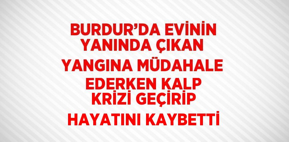 BURDUR’DA EVİNİN YANINDA ÇIKAN YANGINA MÜDAHALE EDERKEN KALP KRİZİ GEÇİRİP HAYATINI KAYBETTİ