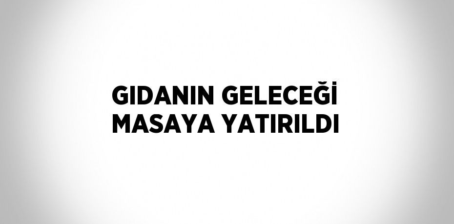 GIDANIN GELECEĞİ MASAYA YATIRILDI