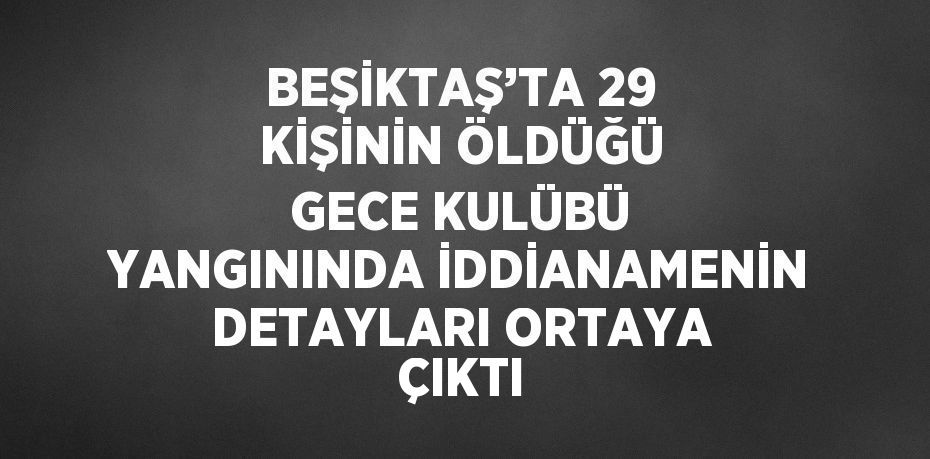 BEŞİKTAŞ’TA 29 KİŞİNİN ÖLDÜĞÜ GECE KULÜBÜ YANGININDA İDDİANAMENİN DETAYLARI ORTAYA ÇIKTI