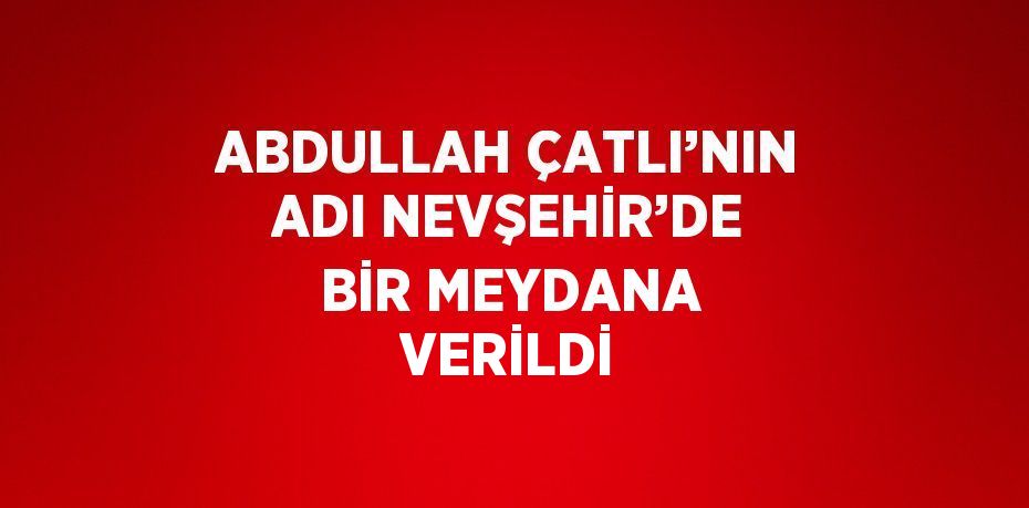 ABDULLAH ÇATLI’NIN ADI NEVŞEHİR’DE BİR MEYDANA VERİLDİ