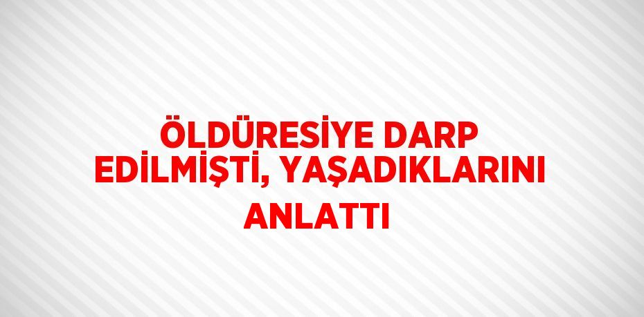 ÖLDÜRESİYE DARP EDİLMİŞTİ, YAŞADIKLARINI ANLATTI