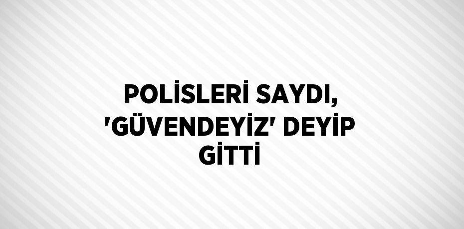 POLİSLERİ SAYDI, 'GÜVENDEYİZ' DEYİP GİTTİ