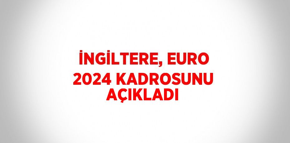 İNGİLTERE, EURO 2024 KADROSUNU AÇIKLADI