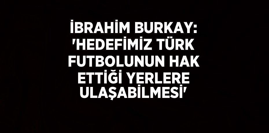 İBRAHİM BURKAY: 'HEDEFİMİZ TÜRK FUTBOLUNUN HAK ETTİĞİ YERLERE ULAŞABİLMESİ'