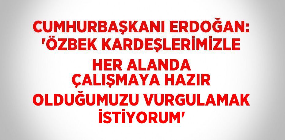 CUMHURBAŞKANI ERDOĞAN: 'ÖZBEK KARDEŞLERİMİZLE HER ALANDA ÇALIŞMAYA HAZIR OLDUĞUMUZU VURGULAMAK İSTİYORUM'