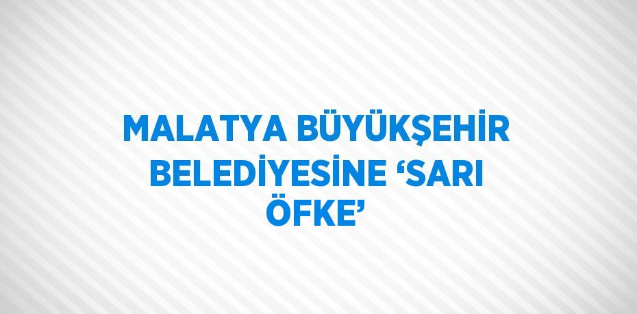 MALATYA BÜYÜKŞEHİR BELEDİYESİNE ‘SARI ÖFKE’