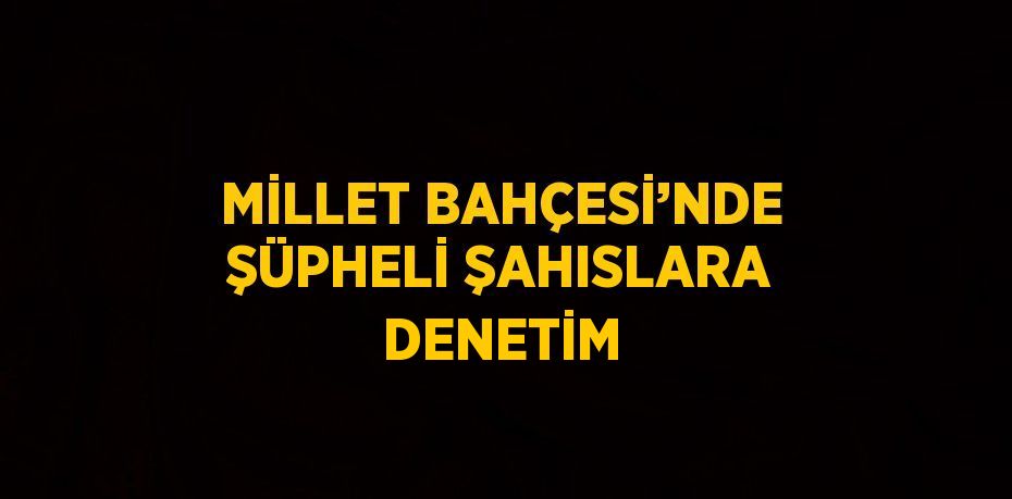 MİLLET BAHÇESİ’NDE ŞÜPHELİ ŞAHISLARA DENETİM