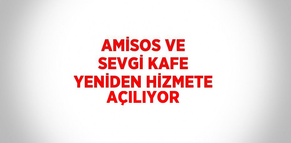 AMİSOS VE SEVGİ KAFE YENİDEN HİZMETE AÇILIYOR