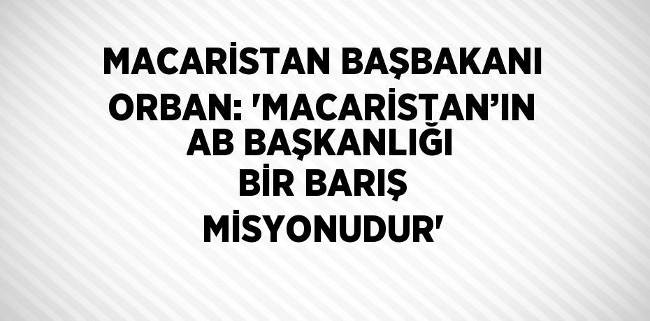 MACARİSTAN BAŞBAKANI ORBAN: 'MACARİSTAN’IN AB BAŞKANLIĞI BİR BARIŞ MİSYONUDUR'