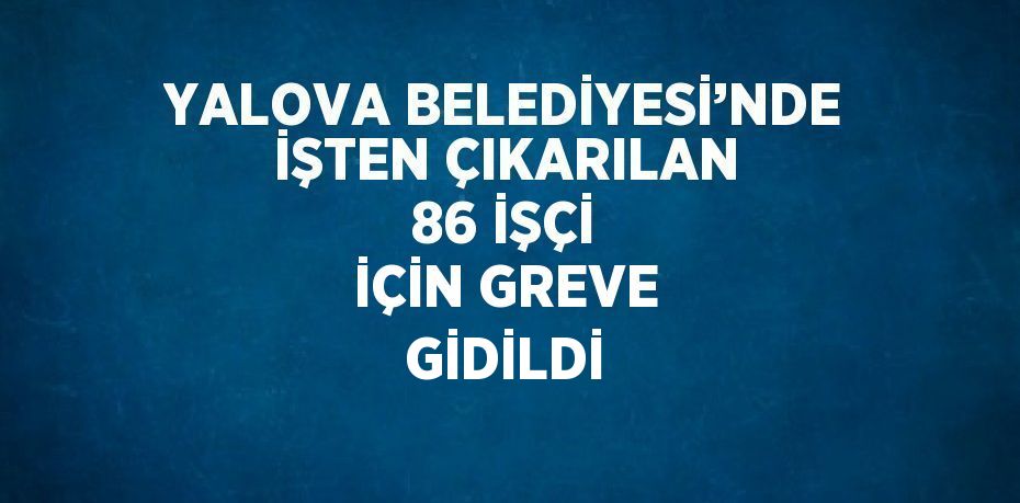 YALOVA BELEDİYESİ’NDE İŞTEN ÇIKARILAN 86 İŞÇİ İÇİN GREVE GİDİLDİ