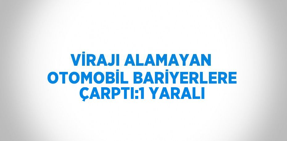 VİRAJI ALAMAYAN OTOMOBİL BARİYERLERE ÇARPTI:1 YARALI