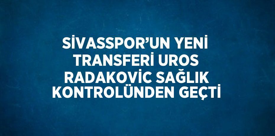 SİVASSPOR’UN YENİ TRANSFERİ UROS RADAKOVİC SAĞLIK KONTROLÜNDEN GEÇTİ