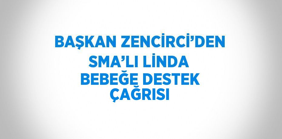 BAŞKAN ZENCİRCİ’DEN SMA’LI LİNDA BEBEĞE DESTEK ÇAĞRISI