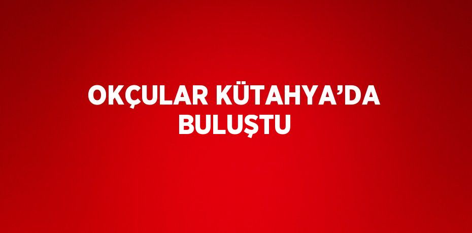 OKÇULAR KÜTAHYA’DA BULUŞTU