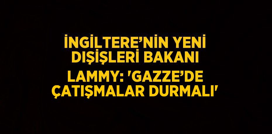 İNGİLTERE’NİN YENİ DIŞİŞLERİ BAKANI LAMMY: 'GAZZE’DE ÇATIŞMALAR DURMALI'