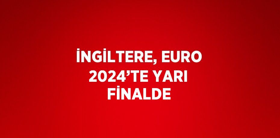 İNGİLTERE, EURO 2024’TE YARI FİNALDE