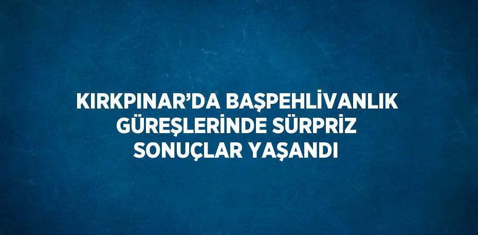 KIRKPINAR’DA BAŞPEHLİVANLIK GÜREŞLERİNDE SÜRPRİZ SONUÇLAR YAŞANDI