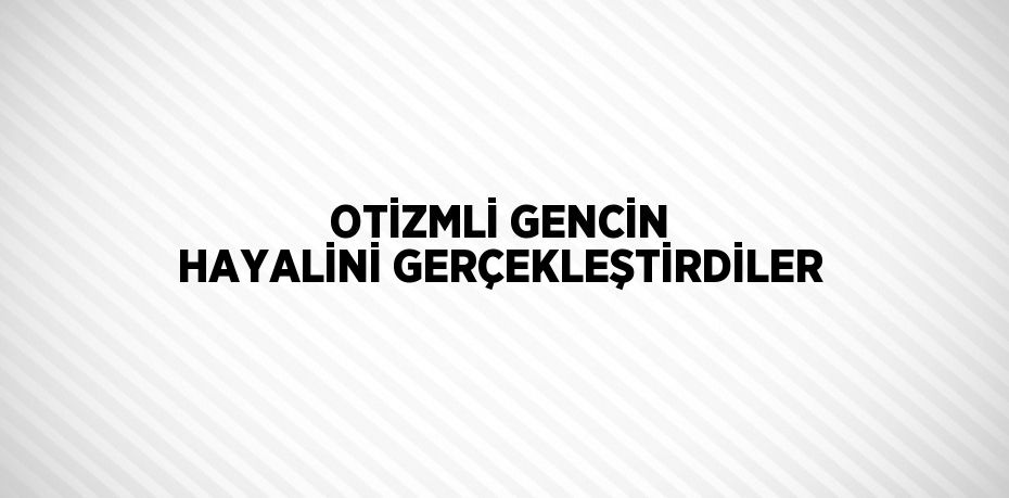 OTİZMLİ GENCİN HAYALİNİ GERÇEKLEŞTİRDİLER