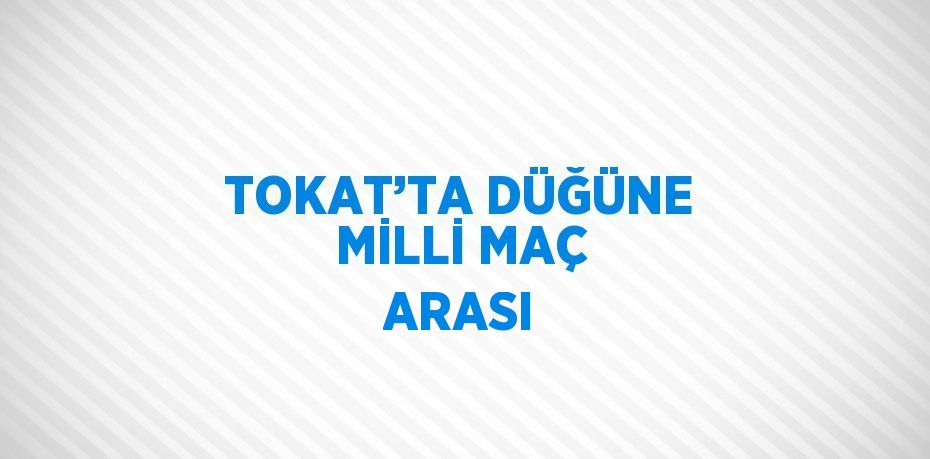 TOKAT’TA DÜĞÜNE MİLLİ MAÇ ARASI