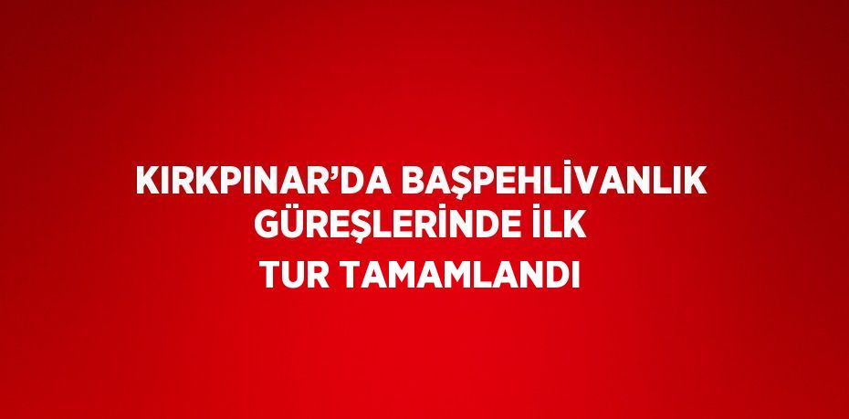 KIRKPINAR’DA BAŞPEHLİVANLIK GÜREŞLERİNDE İLK TUR TAMAMLANDI