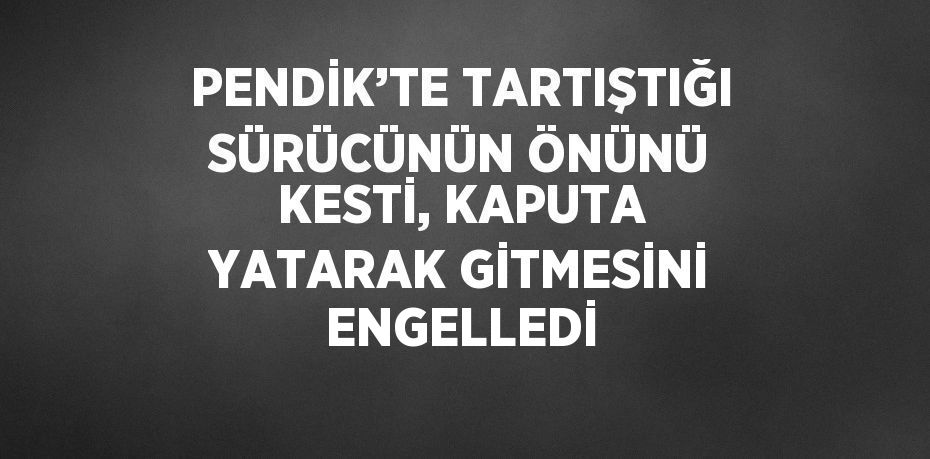 PENDİK’TE TARTIŞTIĞI SÜRÜCÜNÜN ÖNÜNÜ KESTİ, KAPUTA YATARAK GİTMESİNİ ENGELLEDİ