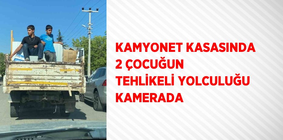 KAMYONET KASASINDA 2 ÇOCUĞUN TEHLİKELİ YOLCULUĞU KAMERADA