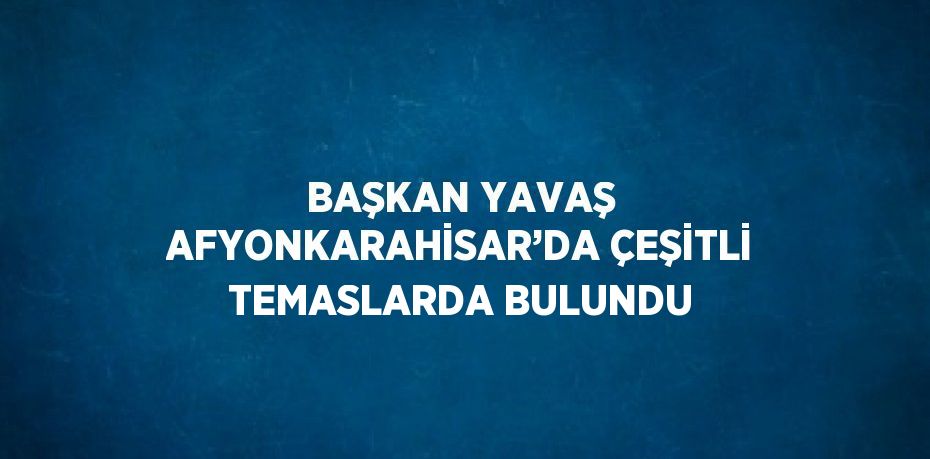 BAŞKAN YAVAŞ AFYONKARAHİSAR’DA ÇEŞİTLİ TEMASLARDA BULUNDU