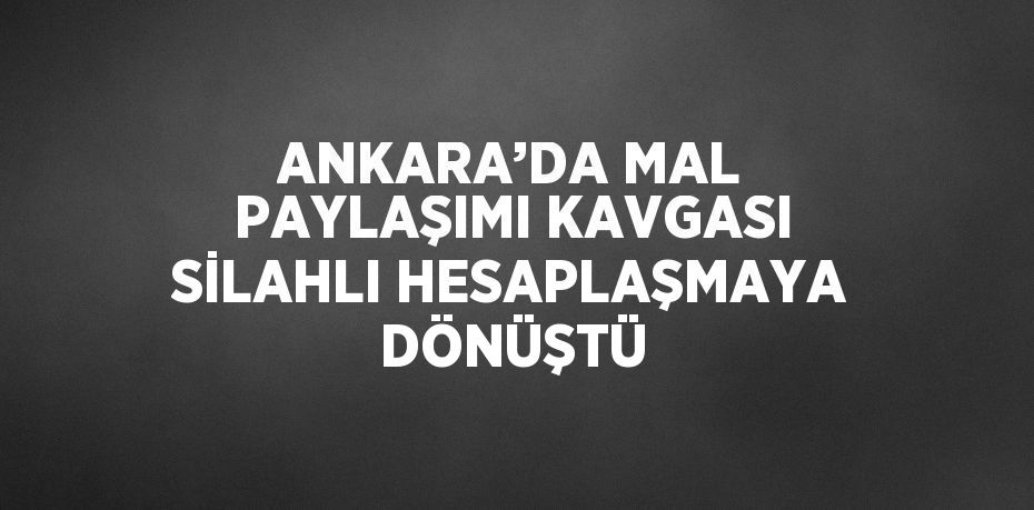 ANKARA’DA MAL PAYLAŞIMI KAVGASI SİLAHLI HESAPLAŞMAYA DÖNÜŞTÜ