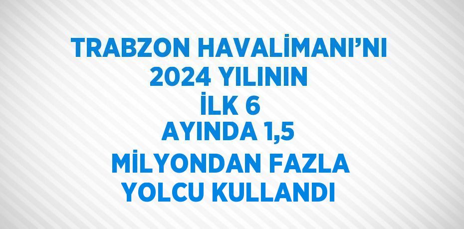 TRABZON HAVALİMANI’NI 2024 YILININ İLK 6 AYINDA 1,5 MİLYONDAN FAZLA YOLCU KULLANDI