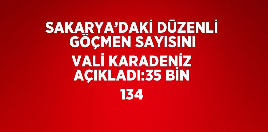 SAKARYA’DAKİ DÜZENLİ GÖÇMEN SAYISINI VALİ KARADENİZ AÇIKLADI:35 BİN 134