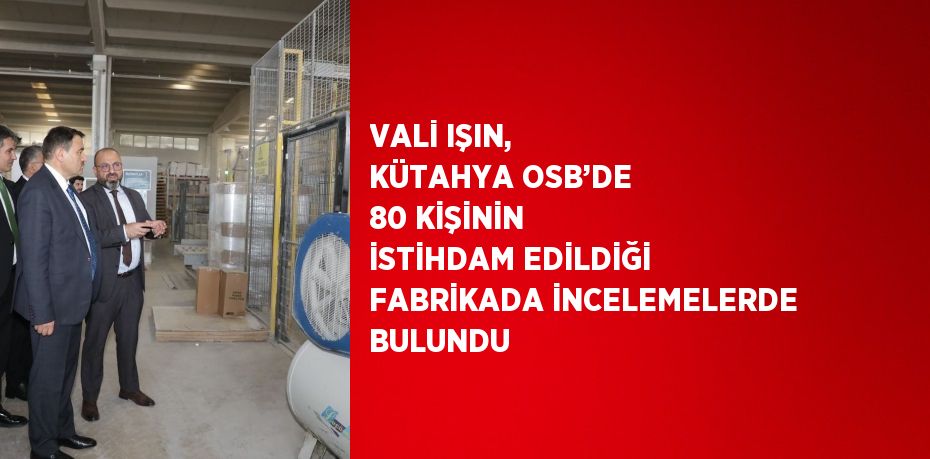 VALİ IŞIN, KÜTAHYA OSB’DE 80 KİŞİNİN İSTİHDAM EDİLDİĞİ FABRİKADA İNCELEMELERDE BULUNDU