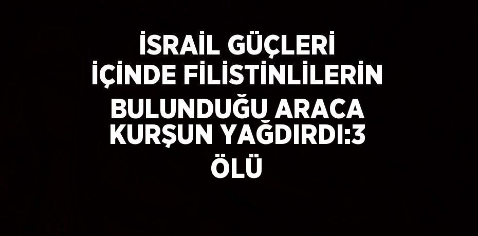 İSRAİL GÜÇLERİ İÇİNDE FİLİSTİNLİLERİN BULUNDUĞU ARACA KURŞUN YAĞDIRDI:3 ÖLÜ