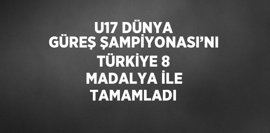 U17 DÜNYA GÜREŞ ŞAMPİYONASI’NI TÜRKİYE 8 MADALYA İLE TAMAMLADI