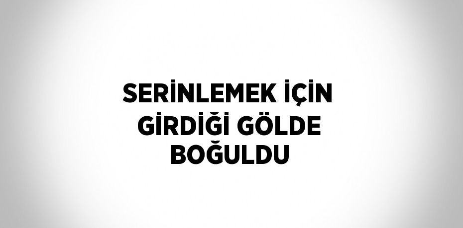 SERİNLEMEK İÇİN GİRDİĞİ GÖLDE BOĞULDU