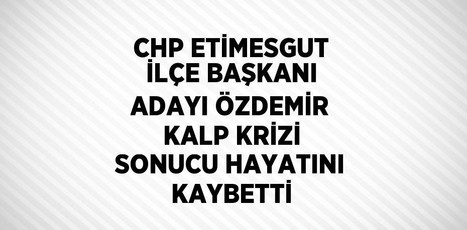 CHP ETİMESGUT İLÇE BAŞKANI ADAYI ÖZDEMİR KALP KRİZİ SONUCU HAYATINI KAYBETTİ