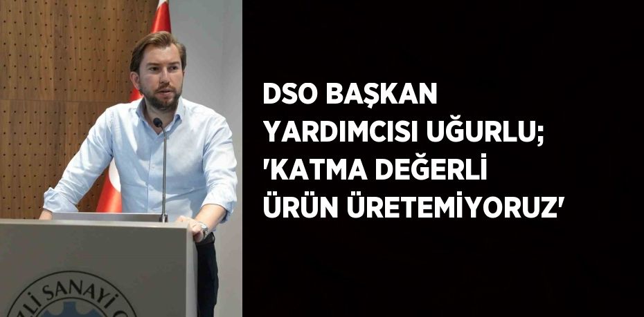 DSO BAŞKAN YARDIMCISI UĞURLU; 'KATMA DEĞERLİ ÜRÜN ÜRETEMİYORUZ'