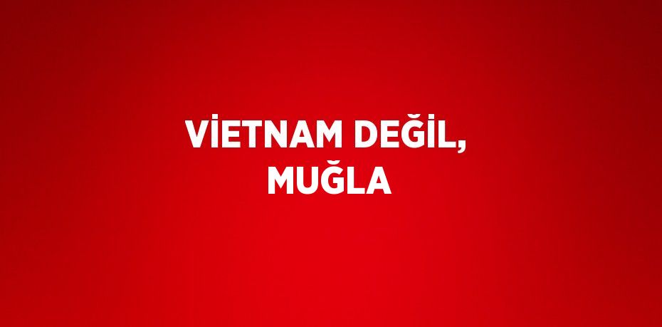 VİETNAM DEĞİL, MUĞLA