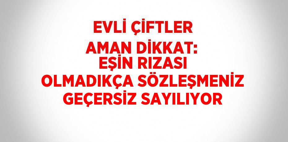 EVLİ ÇİFTLER AMAN DİKKAT: EŞİN RIZASI OLMADIKÇA SÖZLEŞMENİZ GEÇERSİZ SAYILIYOR